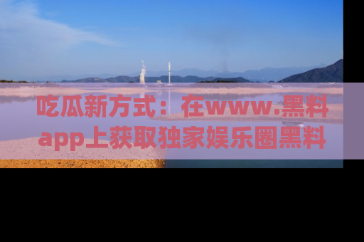 吃瓜新方式:在www.黑料app上获取独家娱乐圈黑料信息