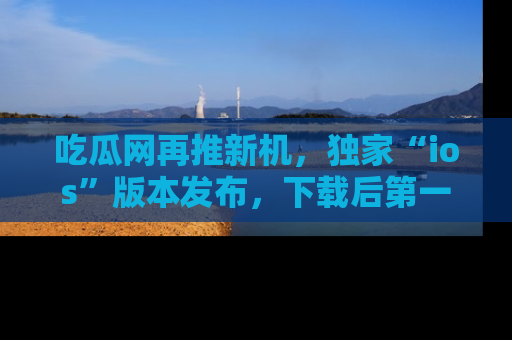 吃瓜网再推新机,独家“ios”版本发布,下载后第一时间获取热点吃瓜信息!