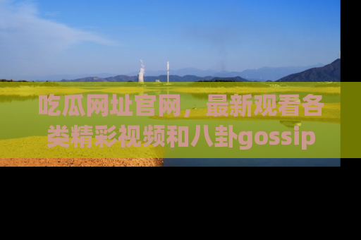 吃瓜网址官网,最新观看各类精彩视频和八卦gossip