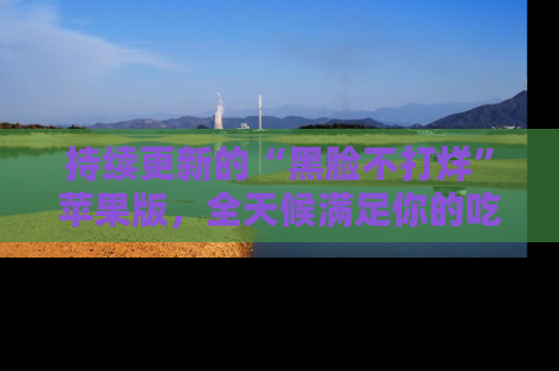 持续更新的“黑脸不打烊”苹果版,全天候满足你的吃瓜需求!
