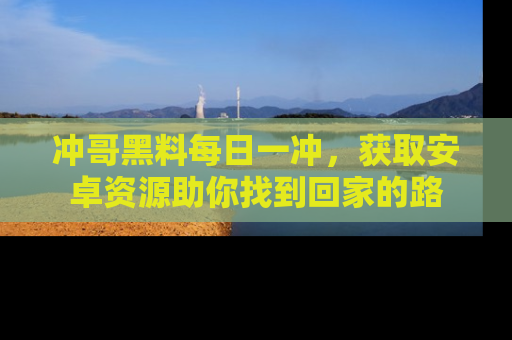 冲哥黑料每日一冲,获取安卓资源助你找到回家的路