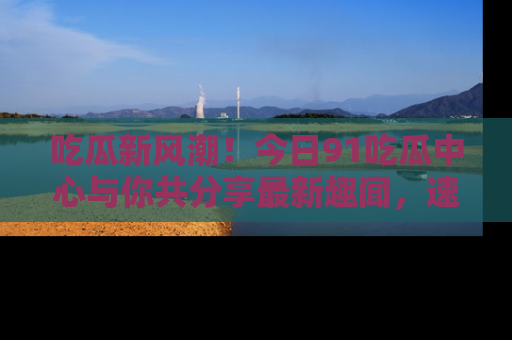 吃瓜新风潮!今日91吃瓜中心与你共分享最新趣闻,速来点击入口看看吧!