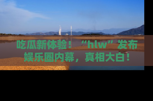 吃瓜新体验!“hlw”发布娱乐圈内幕,真相大白!