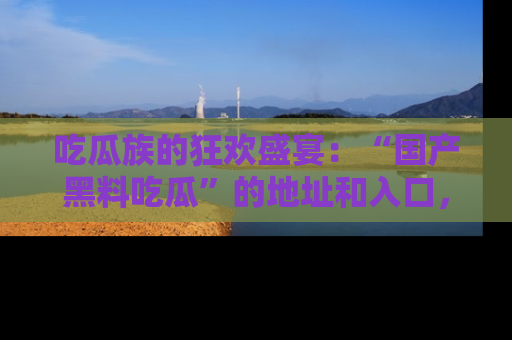 吃瓜族的狂欢盛宴:“国产黑料吃瓜”的地址和入口,让你尽情享受流行文化!