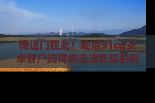 传送门在此!吃瓜91cg安卓客户端带你走进吃瓜的精彩世界