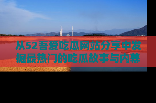 从52吾爱吃瓜网站分享中发掘最热门的吃瓜故事与内幕