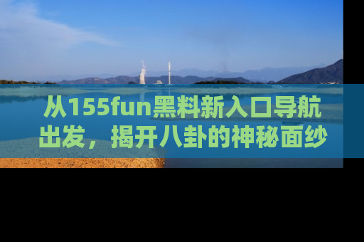 从155fun黑料新入口导航出发,揭开八卦的神秘面纱!