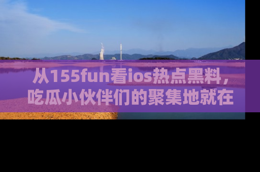 从155fun看ios热点黑料,吃瓜小伙伴们的聚集地就在这里!