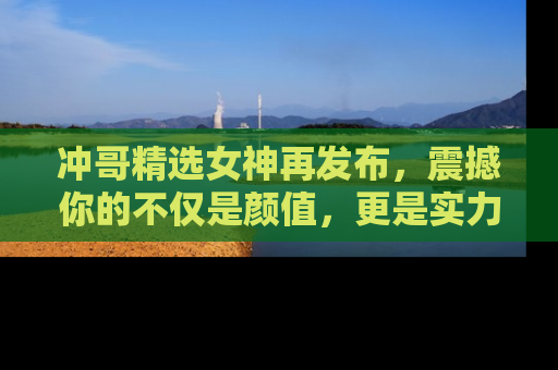 冲哥精选女神再发布,震撼你的不仅是颜值,更是实力!