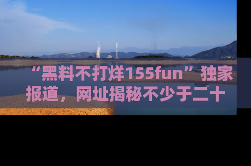 “黑料不打烊155fun”独家报道,网址揭秘不少于二十条惊人黑料新闻!