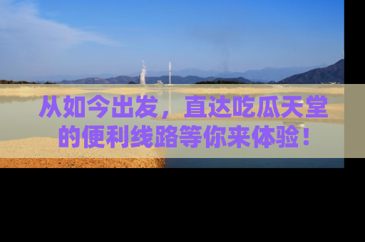 从如今出发,直达吃瓜天堂的便利线路等你来体验!