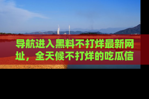 导航进入黑料不打烊最新网址,全天候不打烊的吃瓜信息为你奉上!