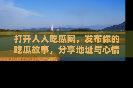 打开人人吃瓜网,发布你的吃瓜故事,分享地址与心情!