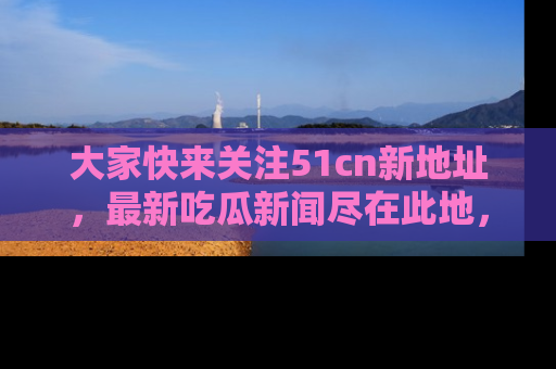 大家快来关注51cn新地址,最新吃瓜新闻尽在此地,绝对不容错过哦!
