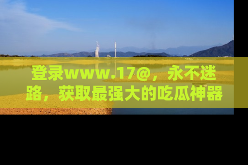 登录www.17@,永不迷路,获取最强大的吃瓜神器,解锁娱乐新动态。
