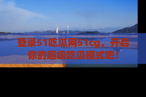 登录51吃瓜网51cg,开启你的超级吃瓜模式吧!