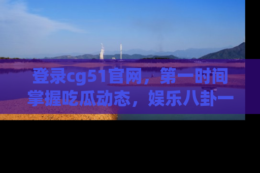 登录cg51官网,第一时间掌握吃瓜动态,娱乐八卦一网打尽!