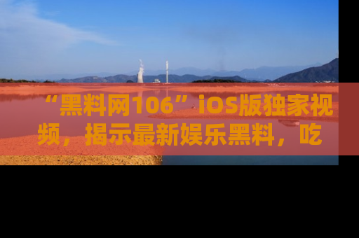 “黑料网106”iOS版独家视频,揭示最新娱乐黑料,吃瓜不停!