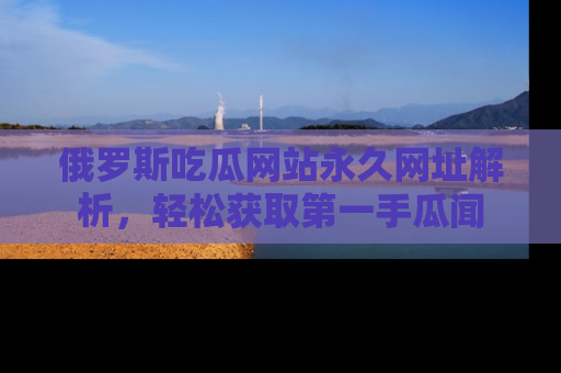 俄罗斯吃瓜网站永久网址解析,轻松获取第一手瓜闻