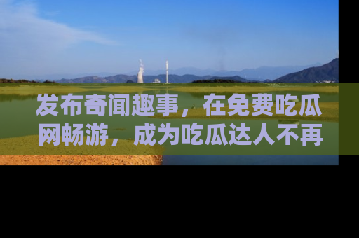 发布奇闻趣事,在免费吃瓜网畅游,成为吃瓜达人不再是梦!
