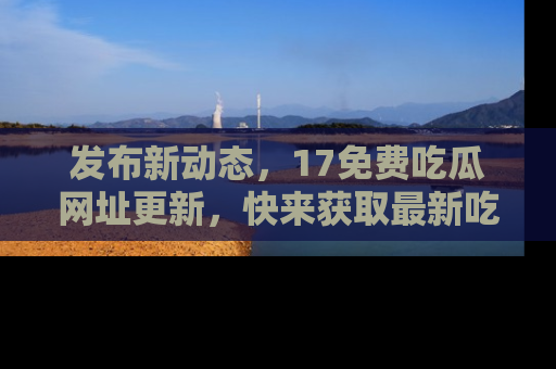 发布新动态,17免费吃瓜网址更新,快来获取最新吃瓜信息哦!