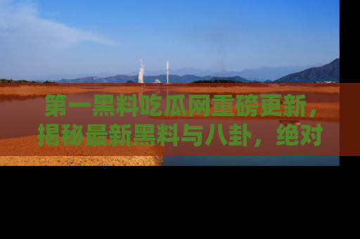 第一黑料吃瓜网重磅更新,揭秘最新黑料与八卦,绝对不容错过