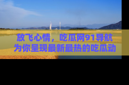 放飞心情，吃瓜网91导航为你呈现最新最热的吃瓜动态！