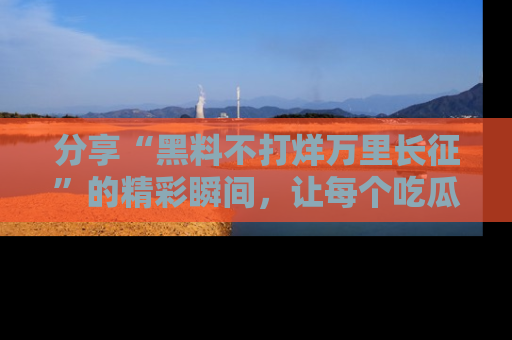 分享“黑料不打烊万里长征”的精彩瞬间，让每个吃瓜人都乐在其中！