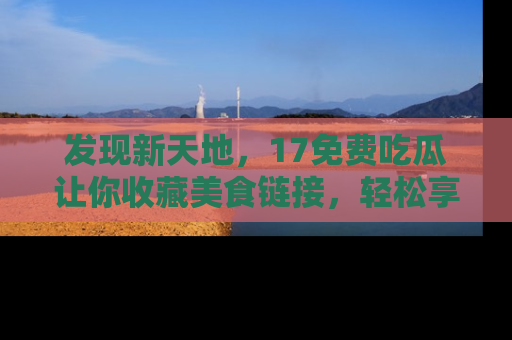 发现新天地,17免费吃瓜让你收藏美食链接,轻松享受美好生活
