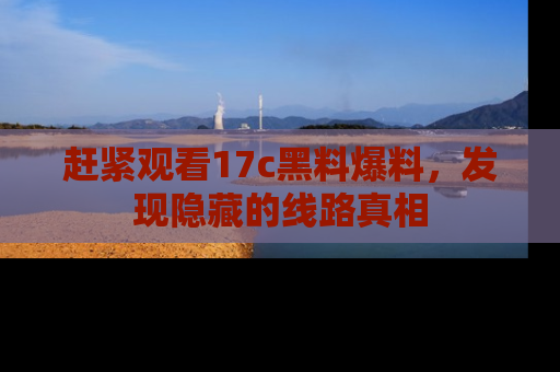 赶紧观看17c黑料爆料，发现隐藏的线路真相