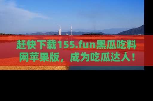 赶快下载155.fun黑瓜吃料网苹果版，成为吃瓜达人！