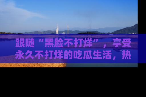 跟随“黑脸不打烊”，享受永久不打烊的吃瓜生活，热辣八卦不断