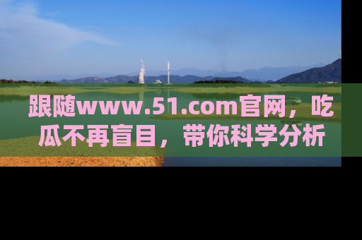 跟随www.51.com官网，吃瓜不再盲目，带你科学分析娱乐圈动态！