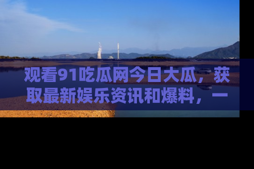 观看91吃瓜网今日大瓜，获取最新娱乐资讯和爆料，一起来围观！