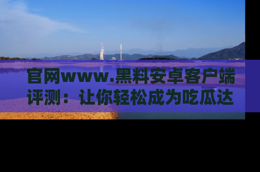 官网www.黑料安卓客户端评测：让你轻松成为吃瓜达人！