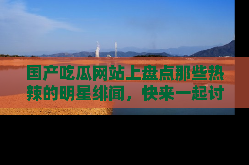 国产吃瓜网站上盘点那些热辣的明星绯闻，快来一起讨论吧！