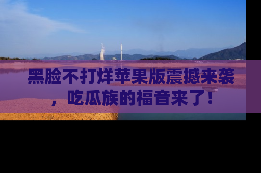 黑脸不打烊苹果版震撼来袭，吃瓜族的福音来了！