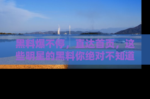 黑料爆不停，直达首页，这些明星的黑料你绝对不知道！