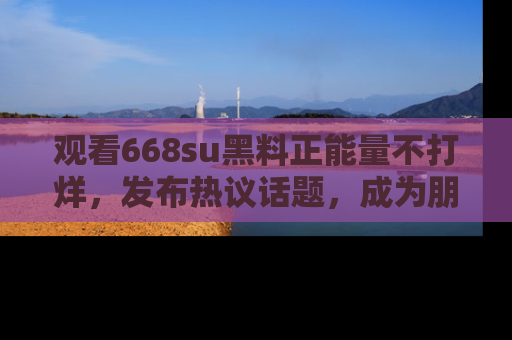观看668su黑料正能量不打烊，发布热议话题，成为朋友圈焦点！