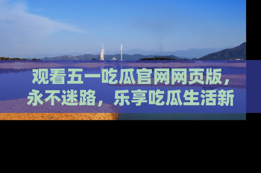 观看五一吃瓜官网网页版，永不迷路，乐享吃瓜生活新方式