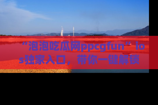 “泡泡吃瓜网ppcgfun”ios独家入口,带你一键解锁最新娱乐资讯,快来吃瓜!