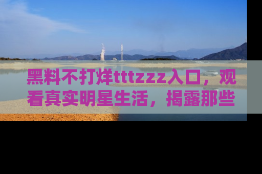 黑料不打烊tttzzz入口，观看真实明星生活，揭露那些不为人知的真相