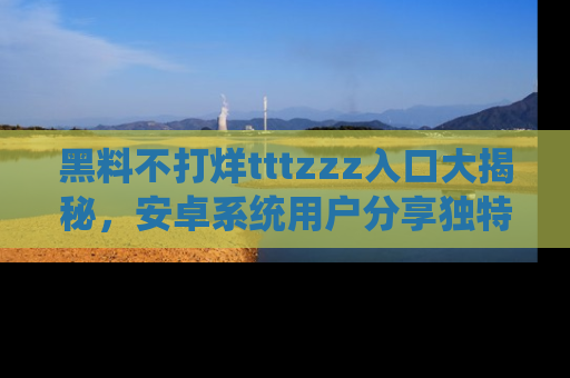黑料不打烊tttzzz入口大揭秘，安卓系统用户分享独特的获取方式！
