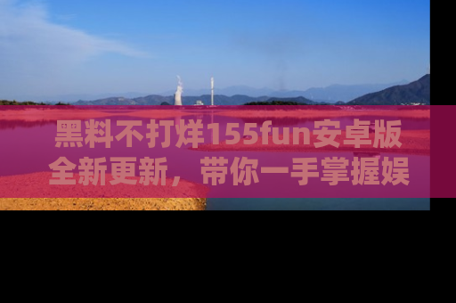 黑料不打烊155fun安卓版全新更新，带你一手掌握娱乐圈的秘密与八卦！