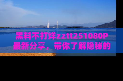 黑料不打烊zztt251080P最新分享，带你了解隐秘的明星生活和趣事