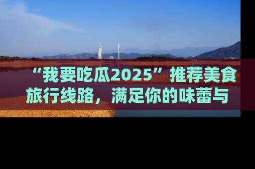 “我要吃瓜2025”推荐美食旅行线路,满足你的味蕾与好奇心