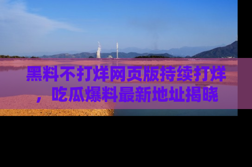 黑料不打烊网页版持续打烊,吃瓜爆料最新地址揭晓