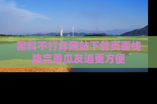 黑料不打烊网站下载页面线路完善瓜友追更方便