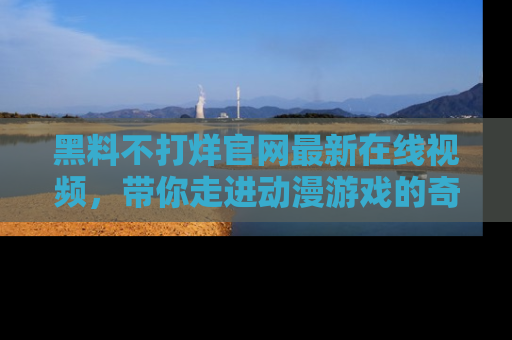 黑料不打烊官网最新在线视频,带你走进动漫游戏的奇幻与现实交汇处