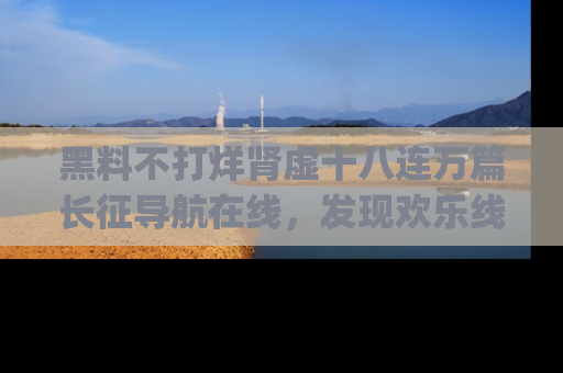 黑料不打烊肾虚十八连万篇长征导航在线,发现欢乐线路的最佳app推荐!